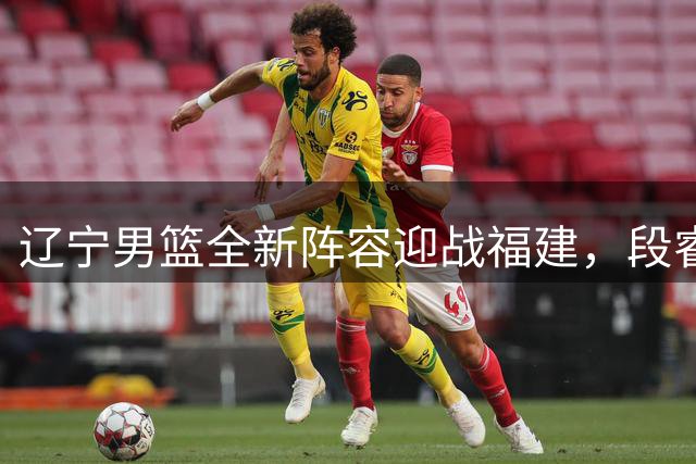 辽宁男篮全新阵容迎战福建，段睿骐首秀备受瞩目